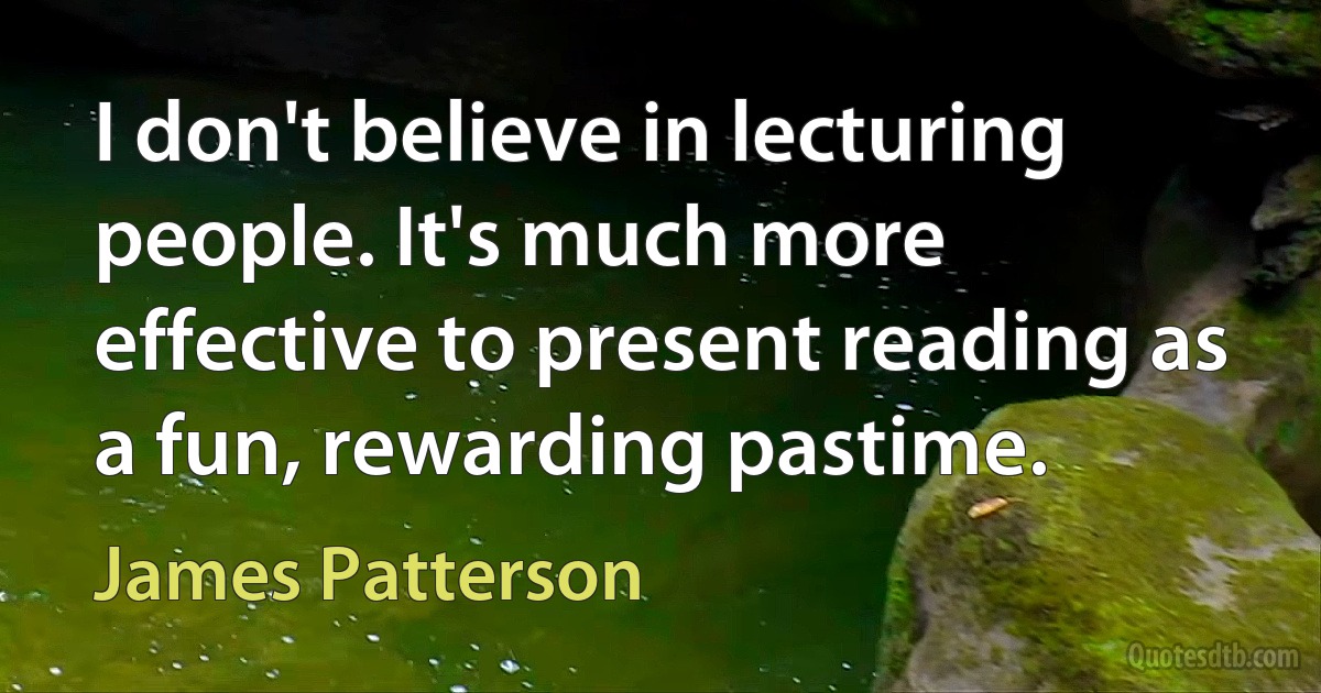 I don't believe in lecturing people. It's much more effective to present reading as a fun, rewarding pastime. (James Patterson)