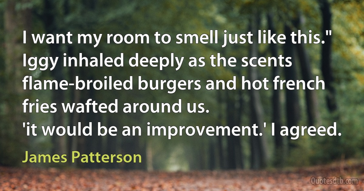 I want my room to smell just like this." Iggy inhaled deeply as the scents flame-broiled burgers and hot french fries wafted around us.
'it would be an improvement.' I agreed. (James Patterson)