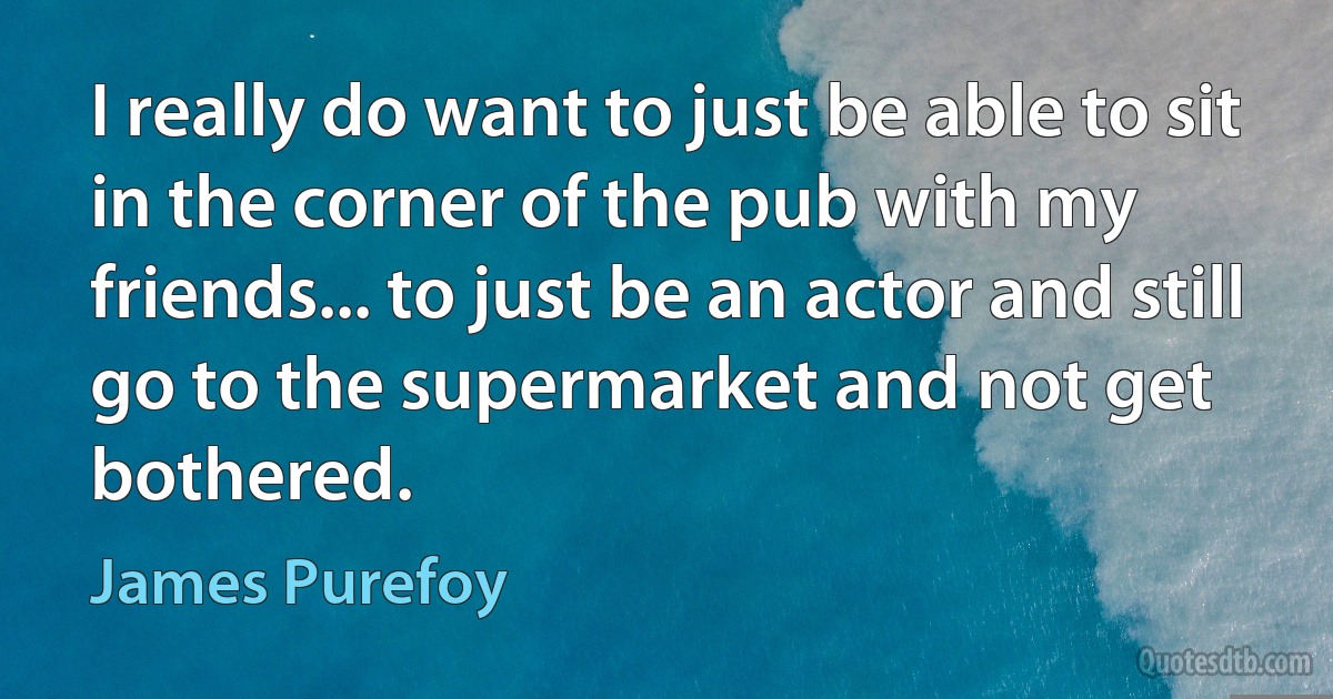 I really do want to just be able to sit in the corner of the pub with my friends... to just be an actor and still go to the supermarket and not get bothered. (James Purefoy)