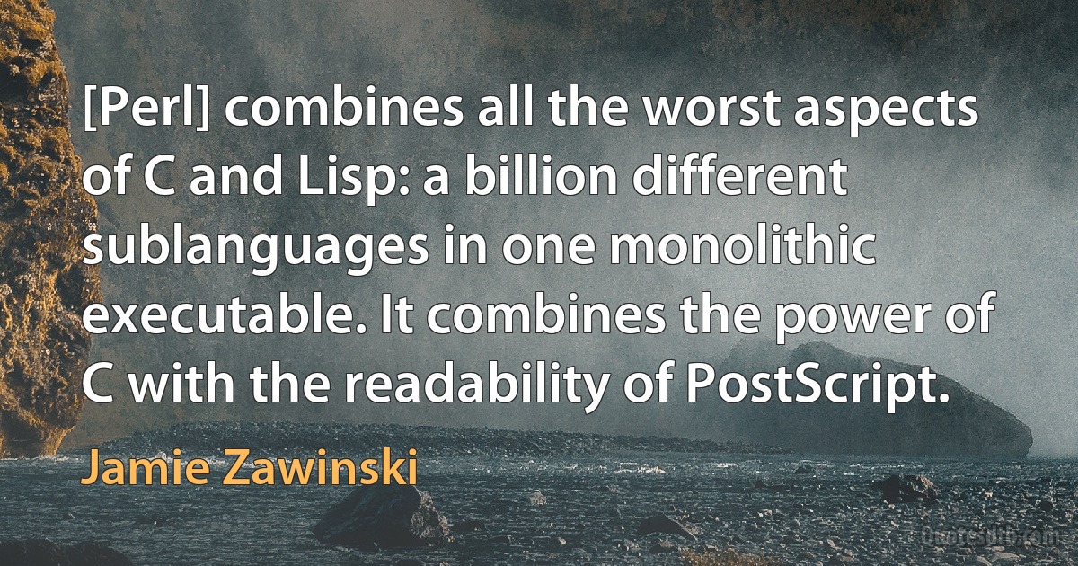 [Perl] combines all the worst aspects of C and Lisp: a billion different sublanguages in one monolithic executable. It combines the power of C with the readability of PostScript. (Jamie Zawinski)