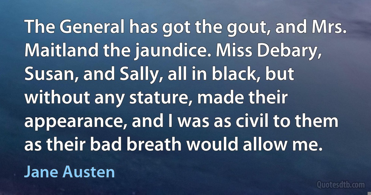 The General has got the gout, and Mrs. Maitland the jaundice. Miss Debary, Susan, and Sally, all in black, but without any stature, made their appearance, and I was as civil to them as their bad breath would allow me. (Jane Austen)