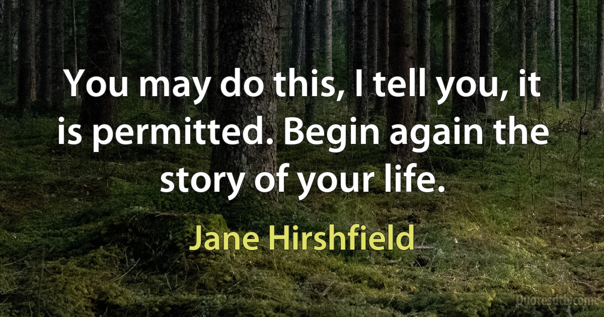 You may do this, I tell you, it is permitted. Begin again the story of your life. (Jane Hirshfield)