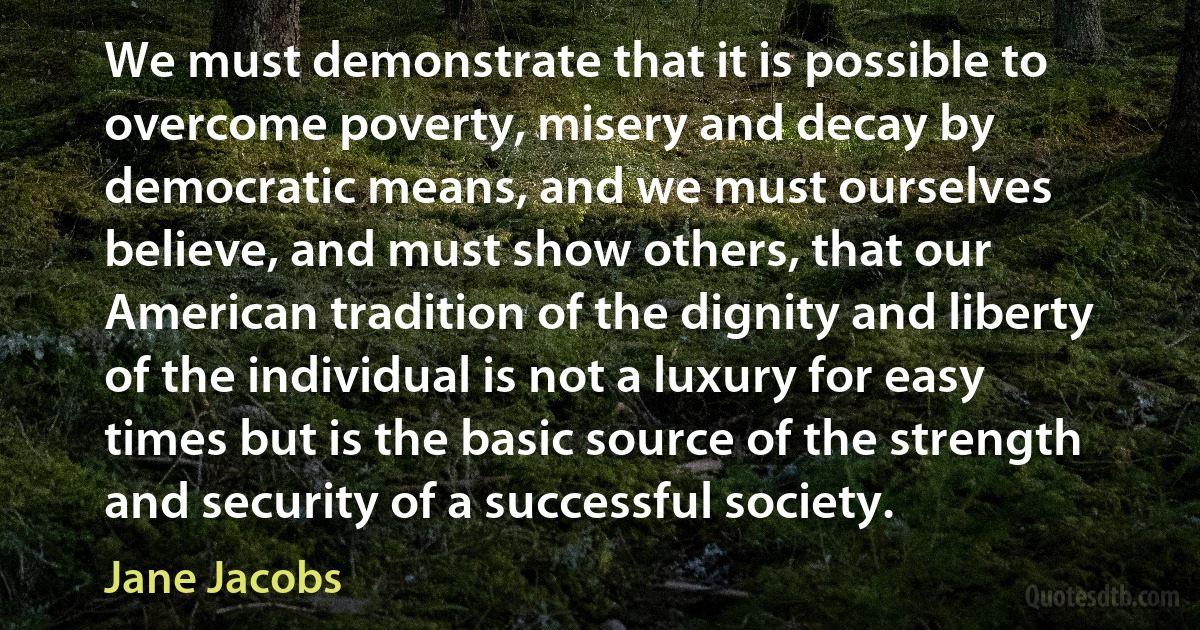 We must demonstrate that it is possible to overcome poverty, misery and decay by democratic means, and we must ourselves believe, and must show others, that our American tradition of the dignity and liberty of the individual is not a luxury for easy times but is the basic source of the strength and security of a successful society. (Jane Jacobs)