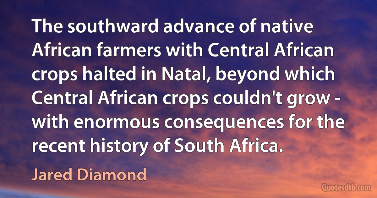 The southward advance of native African farmers with Central African crops halted in Natal, beyond which Central African crops couldn't grow - with enormous consequences for the recent history of South Africa. (Jared Diamond)