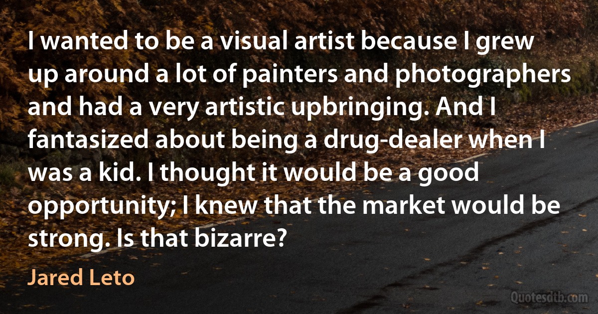 I wanted to be a visual artist because I grew up around a lot of painters and photographers and had a very artistic upbringing. And I fantasized about being a drug-dealer when I was a kid. I thought it would be a good opportunity; I knew that the market would be strong. Is that bizarre? (Jared Leto)