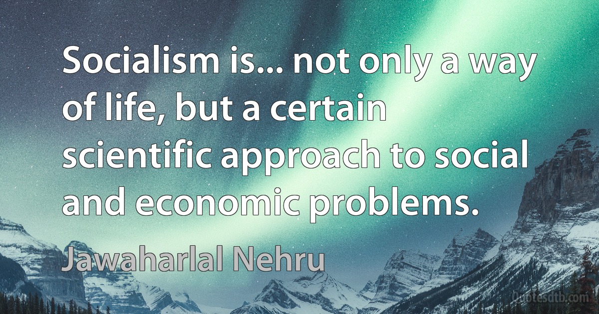 Socialism is... not only a way of life, but a certain scientific approach to social and economic problems. (Jawaharlal Nehru)