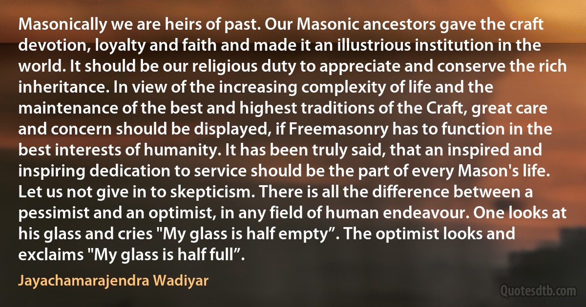 Masonically we are heirs of past. Our Masonic ancestors gave the craft devotion, loyalty and faith and made it an illustrious institution in the world. It should be our religious duty to appreciate and conserve the rich inheritance. In view of the increasing complexity of life and the maintenance of the best and highest traditions of the Craft, great care and concern should be displayed, if Freemasonry has to function in the best interests of humanity. It has been truly said, that an inspired and inspiring dedication to service should be the part of every Mason's life. Let us not give in to skepticism. There is all the difference between a pessimist and an optimist, in any field of human endeavour. One looks at his glass and cries "My glass is half empty”. The optimist looks and exclaims "My glass is half full”. (Jayachamarajendra Wadiyar)