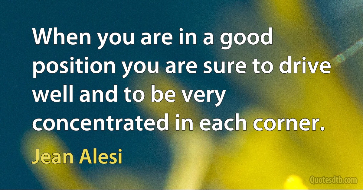 When you are in a good position you are sure to drive well and to be very concentrated in each corner. (Jean Alesi)