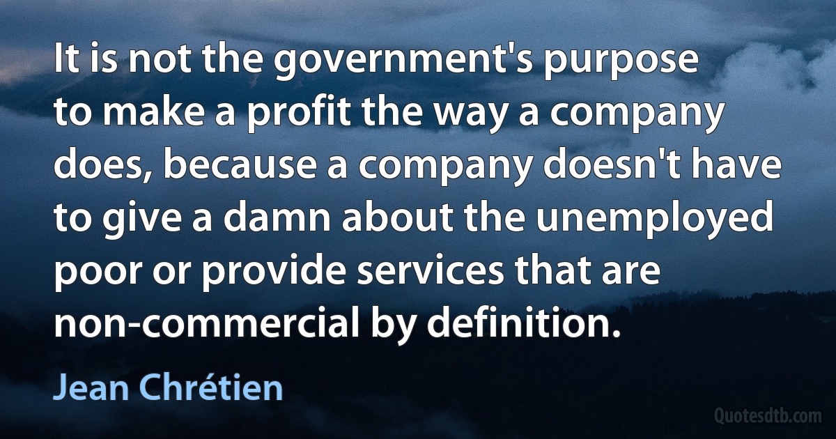 It is not the government's purpose to make a profit the way a company does, because a company doesn't have to give a damn about the unemployed poor or provide services that are non-commercial by definition. (Jean Chrétien)