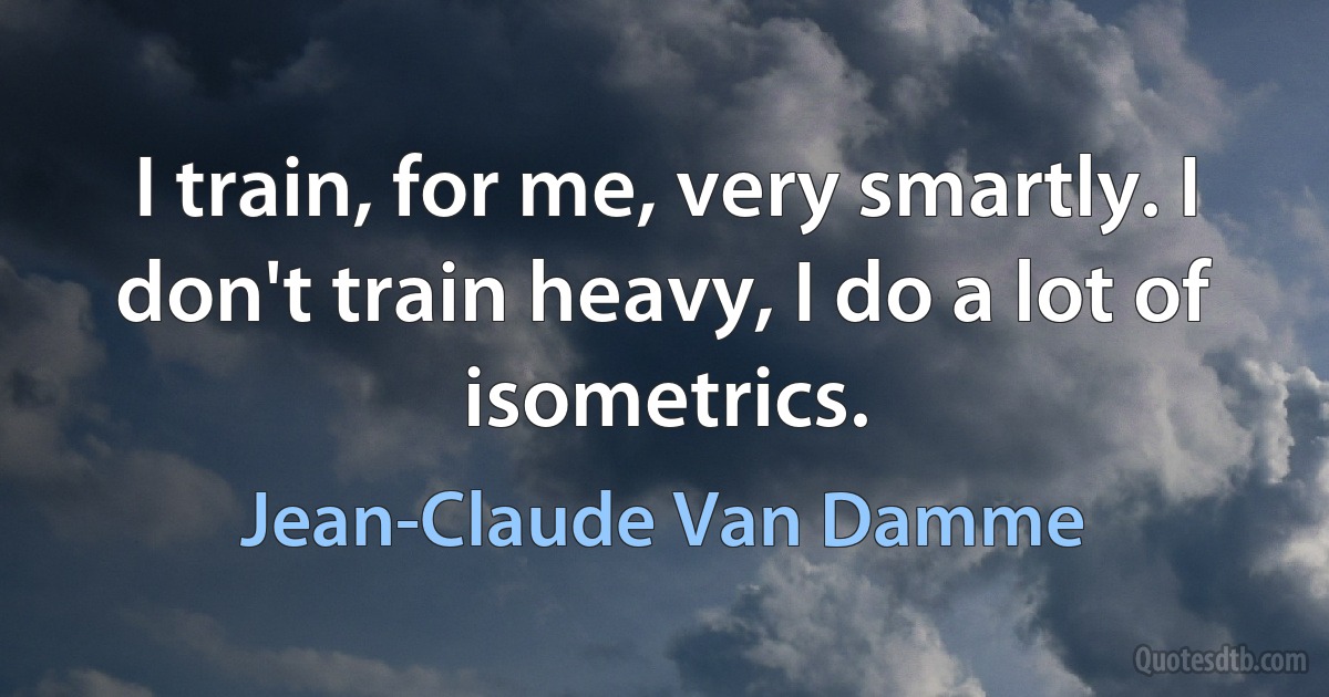 I train, for me, very smartly. I don't train heavy, I do a lot of isometrics. (Jean-Claude Van Damme)