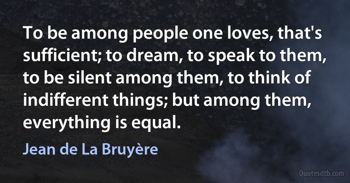 To be among people one loves, that's sufficient; to dream, to speak to them, to be silent among them, to think of indifferent things; but among them, everything is equal. (Jean de La Bruyère)