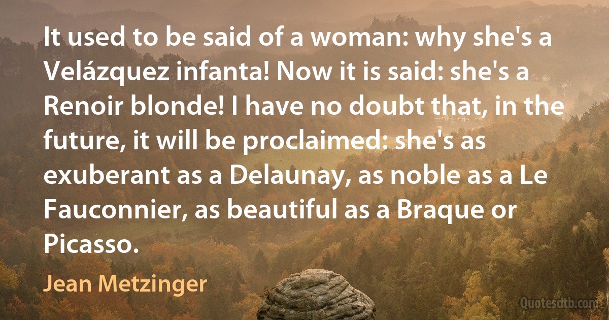 It used to be said of a woman: why she's a Velázquez infanta! Now it is said: she's a Renoir blonde! I have no doubt that, in the future, it will be proclaimed: she's as exuberant as a Delaunay, as noble as a Le Fauconnier, as beautiful as a Braque or Picasso. (Jean Metzinger)