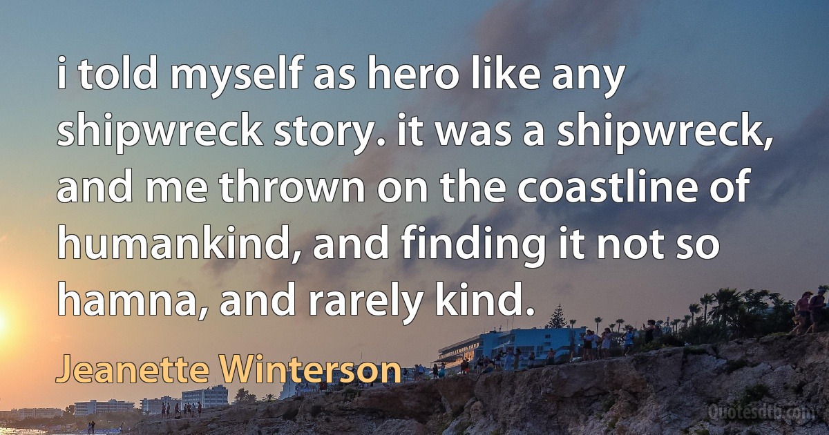 i told myself as hero like any shipwreck story. it was a shipwreck, and me thrown on the coastline of humankind, and finding it not so hamna, and rarely kind. (Jeanette Winterson)