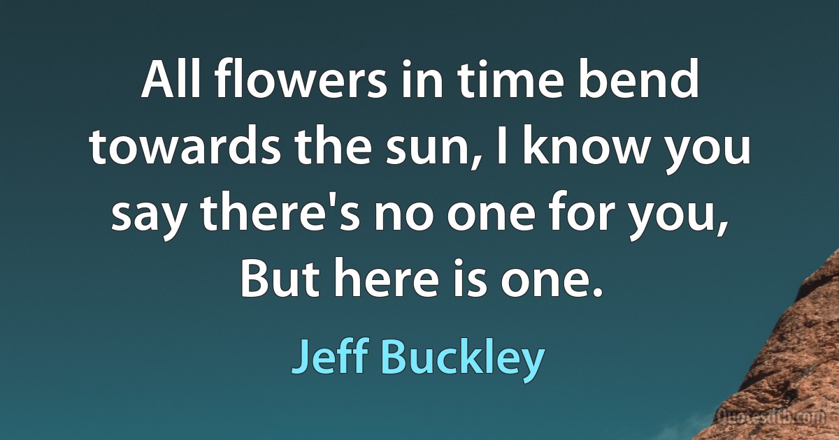 All flowers in time bend towards the sun, I know you say there's no one for you, But here is one. (Jeff Buckley)