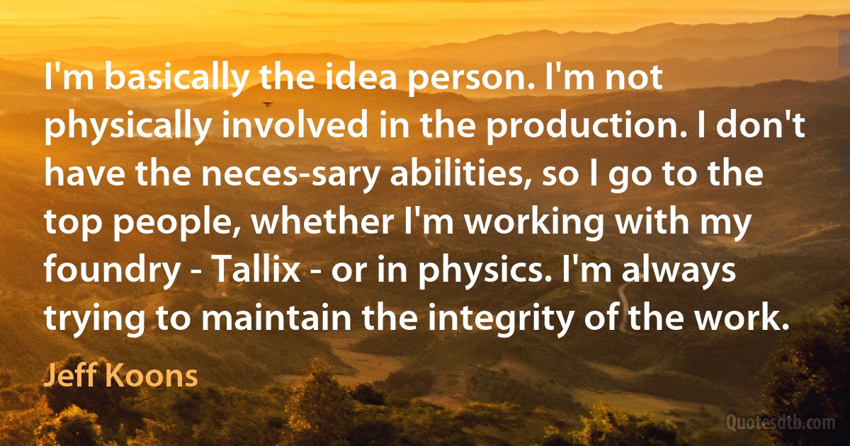 I'm basically the idea person. I'm not physically involved in the production. I don't have the neces-sary abilities, so I go to the top people, whether I'm working with my foundry - Tallix - or in physics. I'm always trying to maintain the integrity of the work. (Jeff Koons)