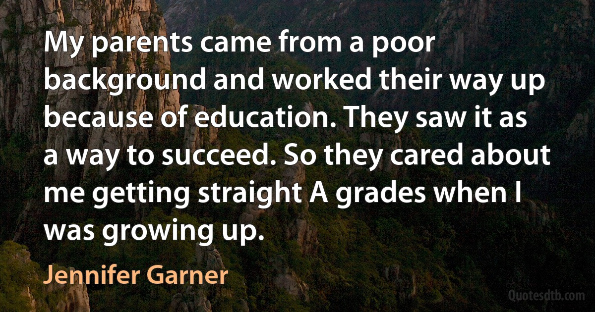 My parents came from a poor background and worked their way up because of education. They saw it as a way to succeed. So they cared about me getting straight A grades when I was growing up. (Jennifer Garner)