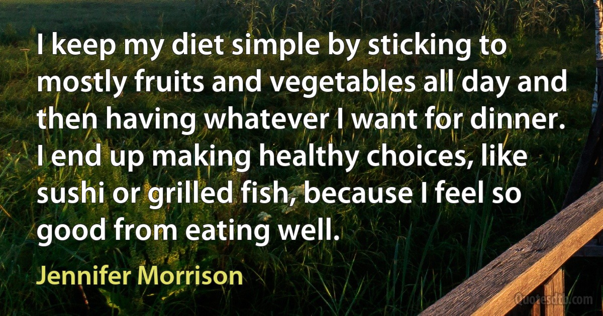 I keep my diet simple by sticking to mostly fruits and vegetables all day and then having whatever I want for dinner. I end up making healthy choices, like sushi or grilled fish, because I feel so good from eating well. (Jennifer Morrison)