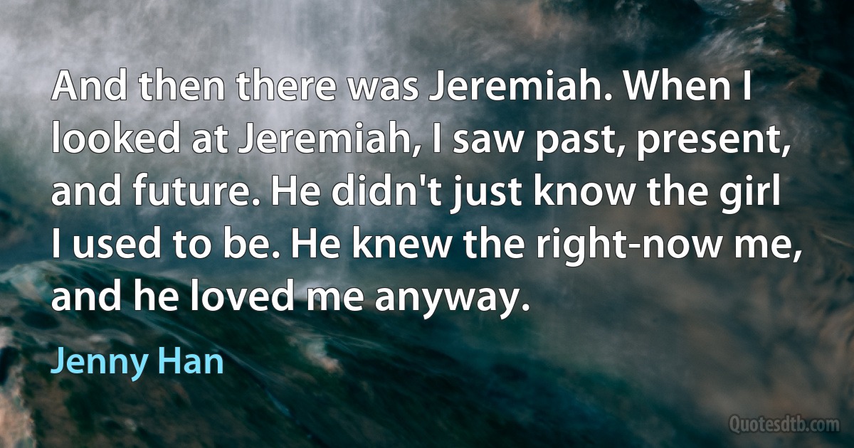 And then there was Jeremiah. When I looked at Jeremiah, I saw past, present, and future. He didn't just know the girl I used to be. He knew the right-now me, and he loved me anyway. (Jenny Han)