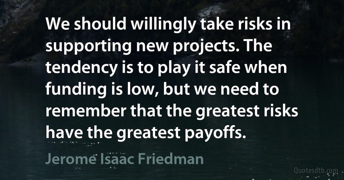 We should willingly take risks in supporting new projects. The tendency is to play it safe when funding is low, but we need to remember that the greatest risks have the greatest payoffs. (Jerome Isaac Friedman)