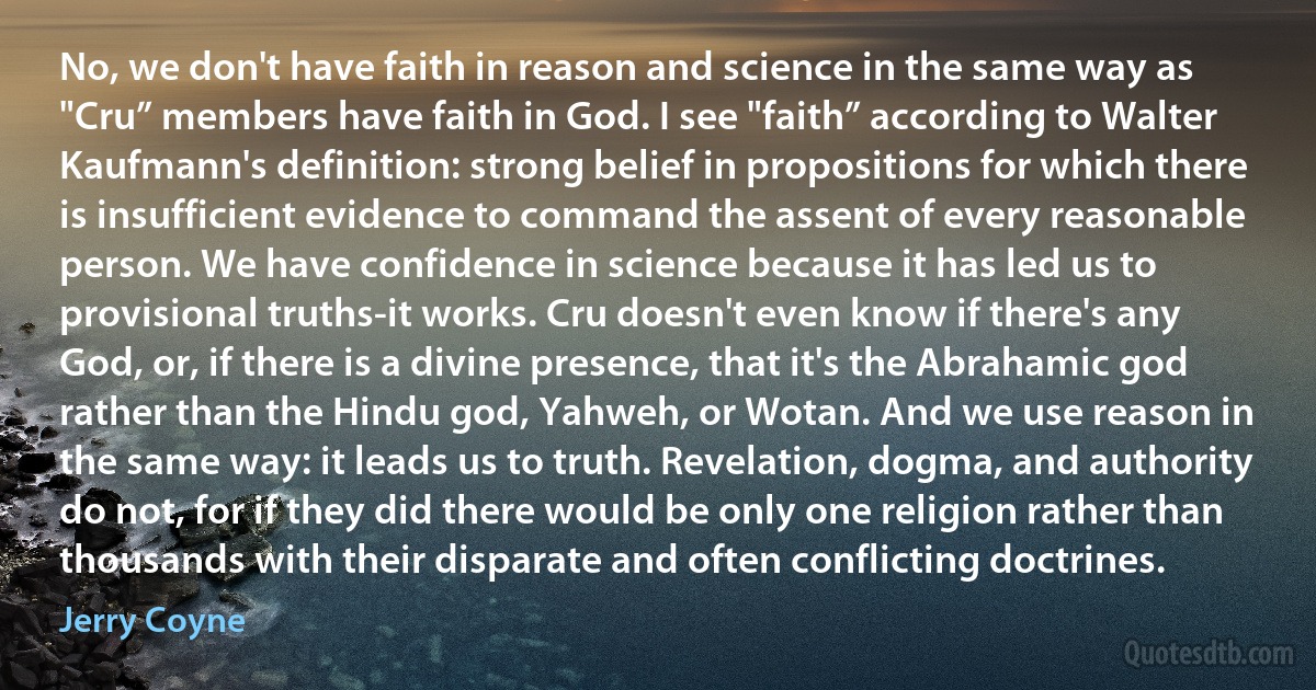 No, we don't have faith in reason and science in the same way as "Cru” members have faith in God. I see "faith” according to Walter Kaufmann's definition: strong belief in propositions for which there is insufficient evidence to command the assent of every reasonable person. We have confidence in science because it has led us to provisional truths-it works. Cru doesn't even know if there's any God, or, if there is a divine presence, that it's the Abrahamic god rather than the Hindu god, Yahweh, or Wotan. And we use reason in the same way: it leads us to truth. Revelation, dogma, and authority do not, for if they did there would be only one religion rather than thousands with their disparate and often conflicting doctrines. (Jerry Coyne)