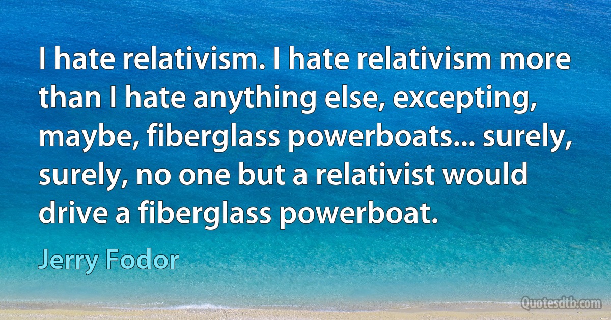 I hate relativism. I hate relativism more than I hate anything else, excepting, maybe, fiberglass powerboats... surely, surely, no one but a relativist would drive a fiberglass powerboat. (Jerry Fodor)