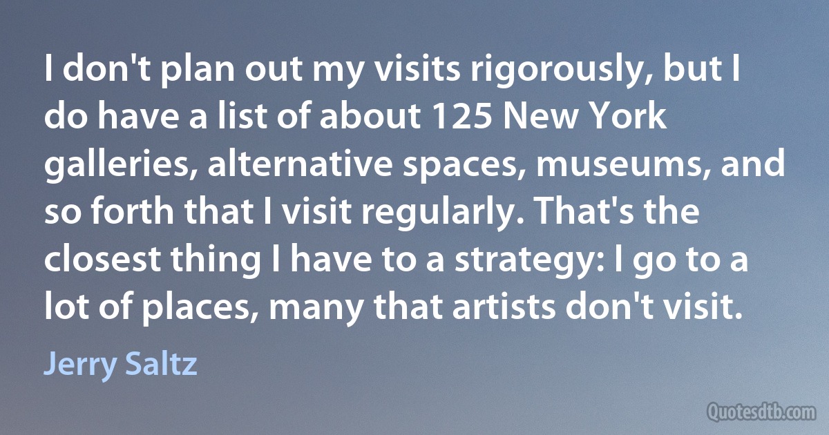 I don't plan out my visits rigorously, but I do have a list of about 125 New York galleries, alternative spaces, museums, and so forth that I visit regularly. That's the closest thing I have to a strategy: I go to a lot of places, many that artists don't visit. (Jerry Saltz)