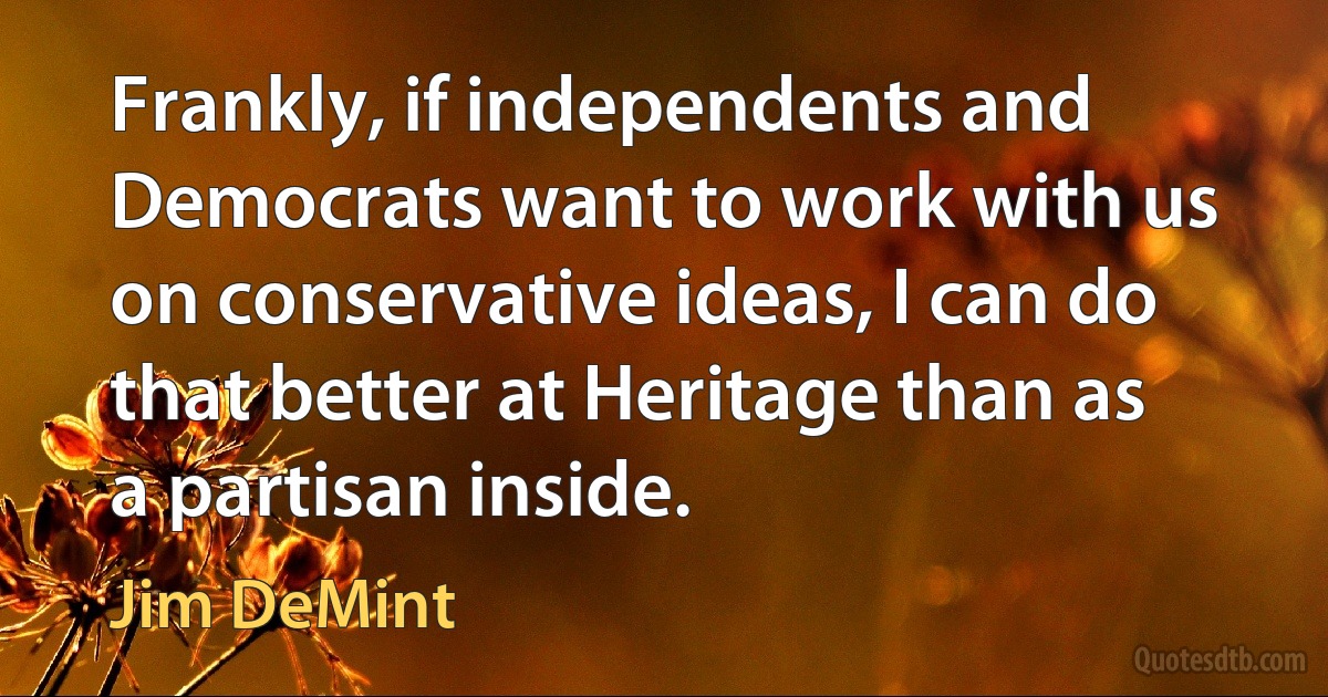 Frankly, if independents and Democrats want to work with us on conservative ideas, I can do that better at Heritage than as a partisan inside. (Jim DeMint)