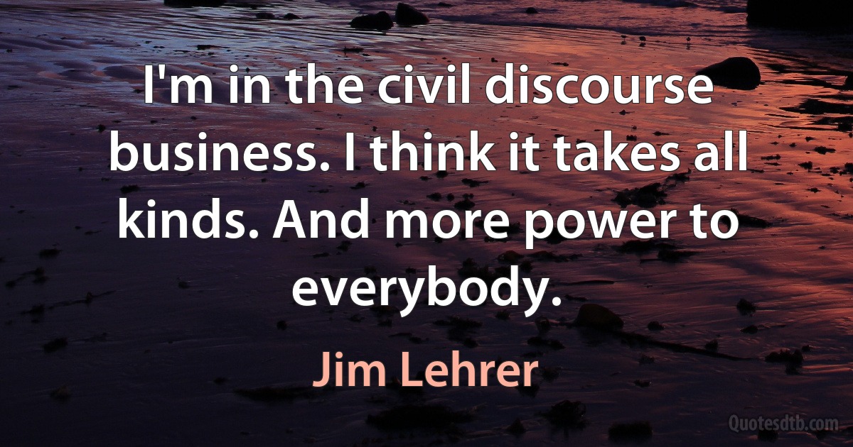 I'm in the civil discourse business. I think it takes all kinds. And more power to everybody. (Jim Lehrer)