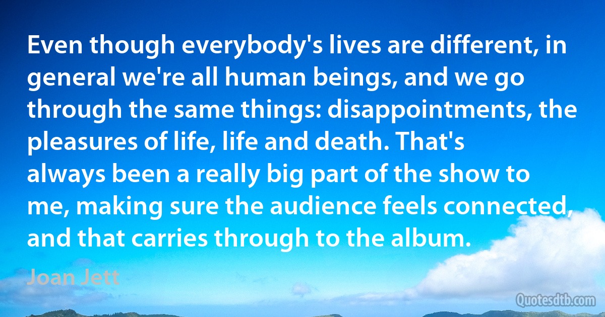 Even though everybody's lives are different, in general we're all human beings, and we go through the same things: disappointments, the pleasures of life, life and death. That's always been a really big part of the show to me, making sure the audience feels connected, and that carries through to the album. (Joan Jett)