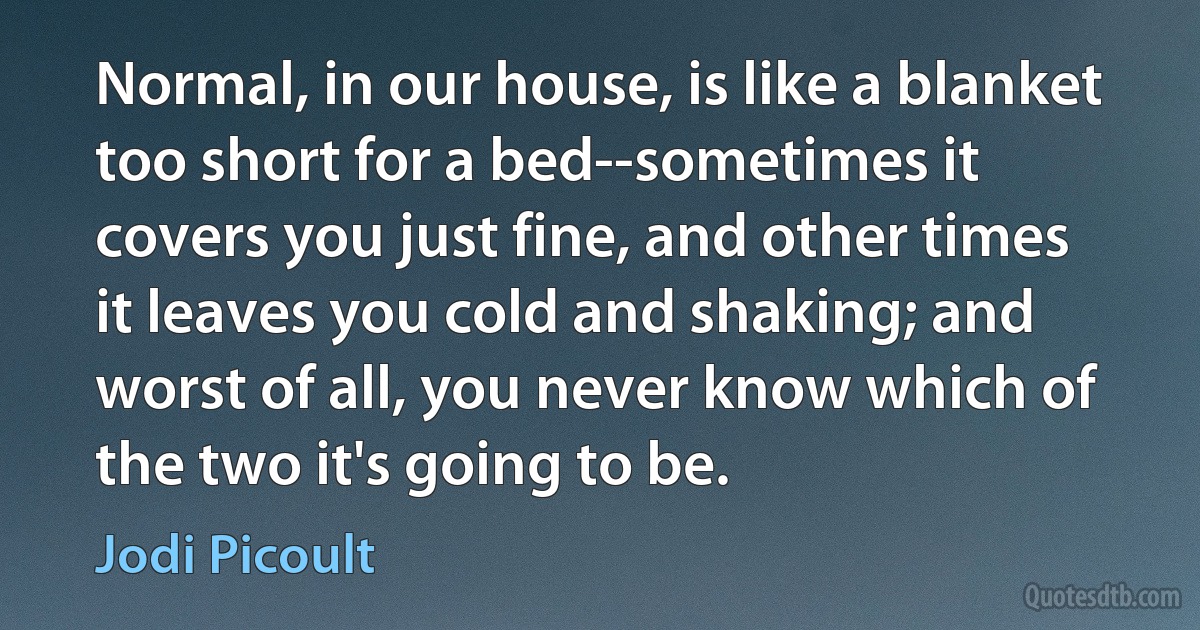 Normal, in our house, is like a blanket too short for a bed--sometimes it covers you just fine, and other times it leaves you cold and shaking; and worst of all, you never know which of the two it's going to be. (Jodi Picoult)