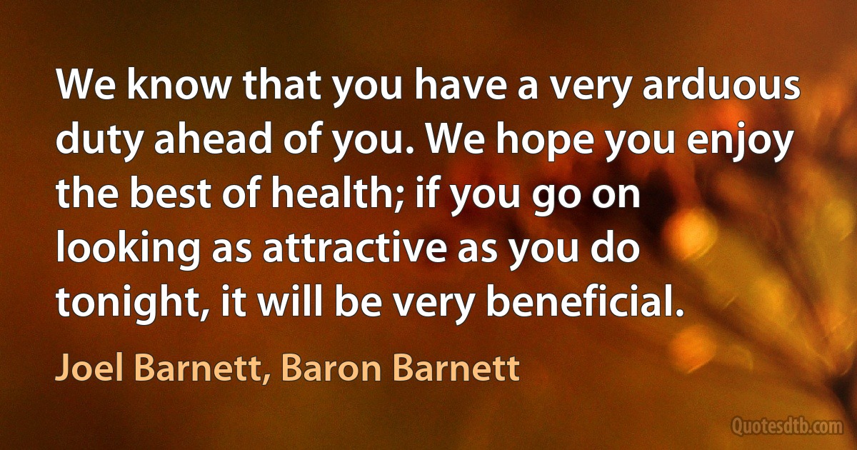 We know that you have a very arduous duty ahead of you. We hope you enjoy the best of health; if you go on looking as attractive as you do tonight, it will be very beneficial. (Joel Barnett, Baron Barnett)