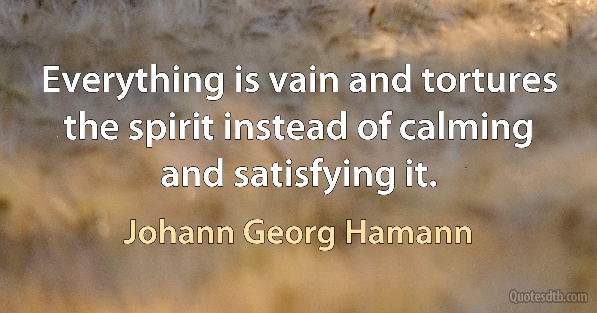 Everything is vain and tortures the spirit instead of calming and satisfying it. (Johann Georg Hamann)