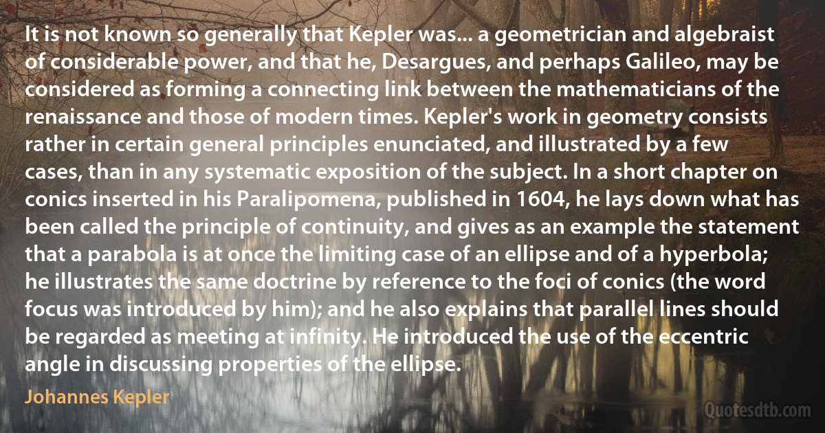 It is not known so generally that Kepler was... a geometrician and algebraist of considerable power, and that he, Desargues, and perhaps Galileo, may be considered as forming a connecting link between the mathematicians of the renaissance and those of modern times. Kepler's work in geometry consists rather in certain general principles enunciated, and illustrated by a few cases, than in any systematic exposition of the subject. In a short chapter on conics inserted in his Paralipomena, published in 1604, he lays down what has been called the principle of continuity, and gives as an example the statement that a parabola is at once the limiting case of an ellipse and of a hyperbola; he illustrates the same doctrine by reference to the foci of conics (the word focus was introduced by him); and he also explains that parallel lines should be regarded as meeting at infinity. He introduced the use of the eccentric angle in discussing properties of the ellipse. (Johannes Kepler)