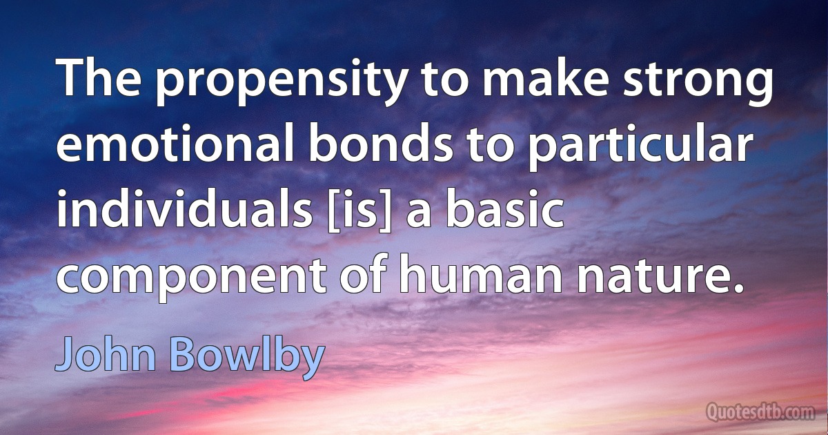 The propensity to make strong emotional bonds to particular individuals [is] a basic component of human nature. (John Bowlby)