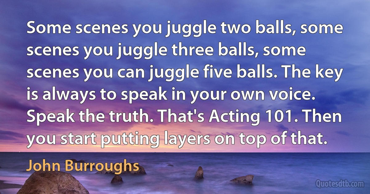 Some scenes you juggle two balls, some scenes you juggle three balls, some scenes you can juggle five balls. The key is always to speak in your own voice. Speak the truth. That's Acting 101. Then you start putting layers on top of that. (John Burroughs)