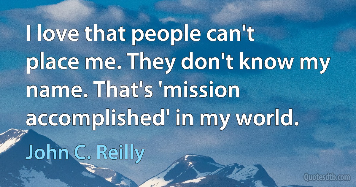 I love that people can't place me. They don't know my name. That's 'mission accomplished' in my world. (John C. Reilly)