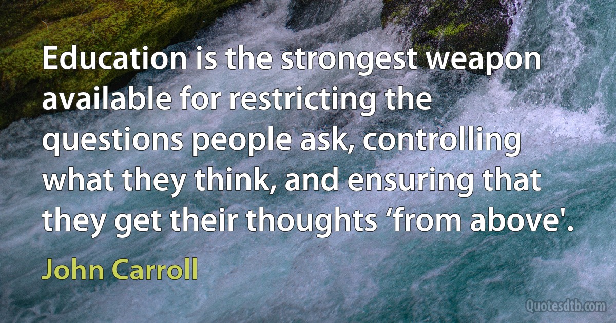 Education is the strongest weapon available for restricting the questions people ask, controlling what they think, and ensuring that they get their thoughts ‘from above'. (John Carroll)