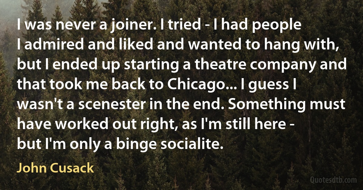 I was never a joiner. I tried - I had people I admired and liked and wanted to hang with, but I ended up starting a theatre company and that took me back to Chicago... I guess I wasn't a scenester in the end. Something must have worked out right, as I'm still here - but I'm only a binge socialite. (John Cusack)