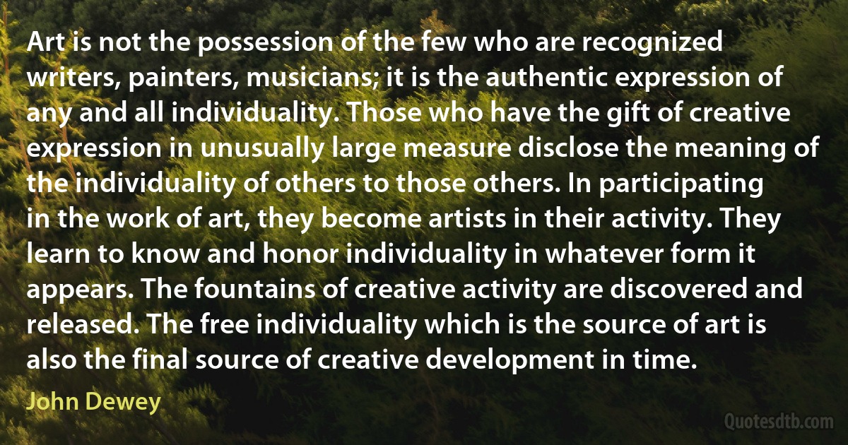 Art is not the possession of the few who are recognized writers, painters, musicians; it is the authentic expression of any and all individuality. Those who have the gift of creative expression in unusually large measure disclose the meaning of the individuality of others to those others. In participating in the work of art, they become artists in their activity. They learn to know and honor individuality in whatever form it appears. The fountains of creative activity are discovered and released. The free individuality which is the source of art is also the final source of creative development in time. (John Dewey)