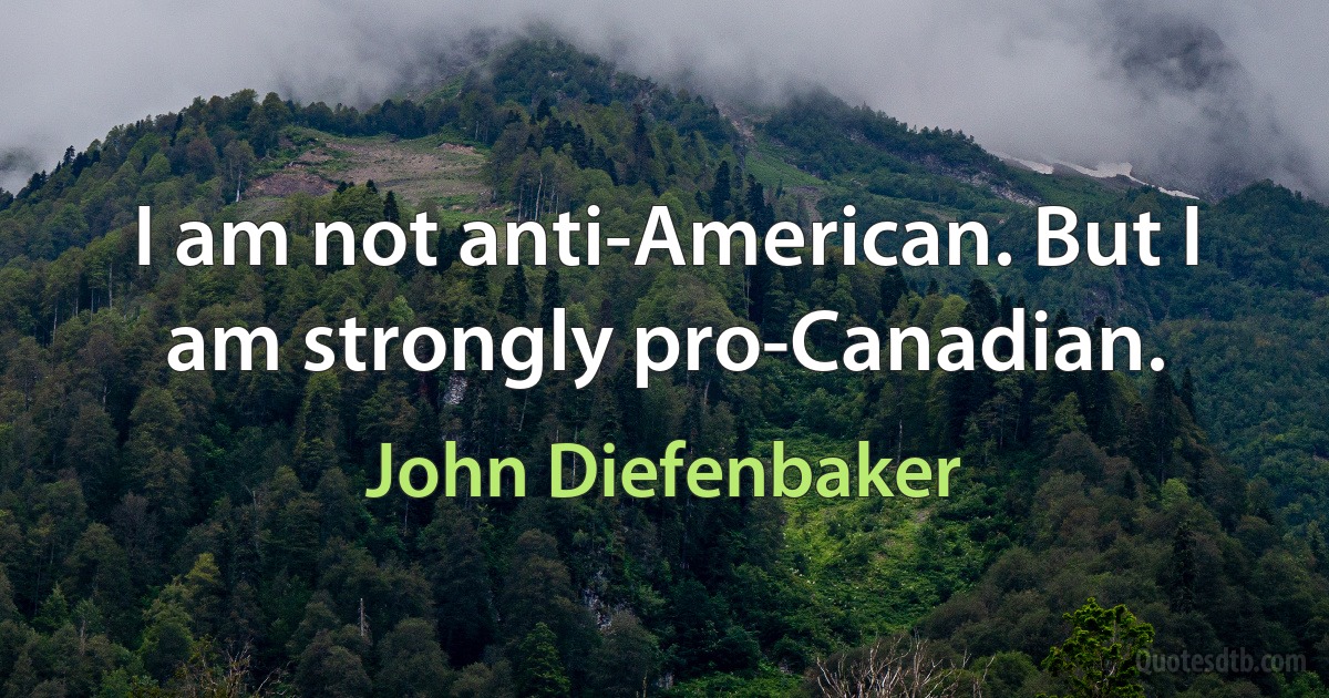 I am not anti-American. But I am strongly pro-Canadian. (John Diefenbaker)