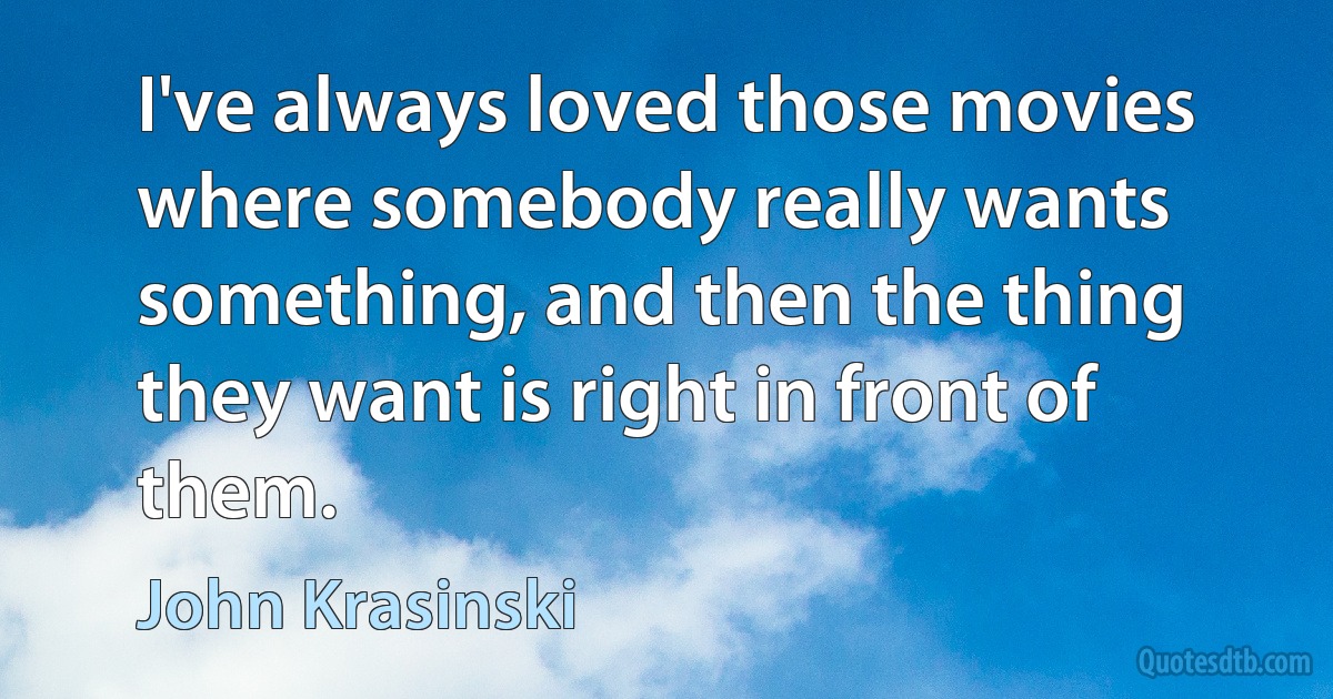 I've always loved those movies where somebody really wants something, and then the thing they want is right in front of them. (John Krasinski)