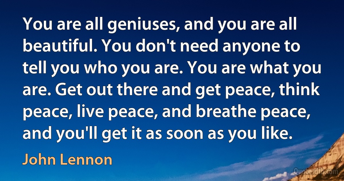 You are all geniuses, and you are all beautiful. You don't need anyone to tell you who you are. You are what you are. Get out there and get peace, think peace, live peace, and breathe peace, and you'll get it as soon as you like. (John Lennon)