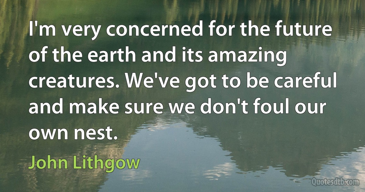 I'm very concerned for the future of the earth and its amazing creatures. We've got to be careful and make sure we don't foul our own nest. (John Lithgow)