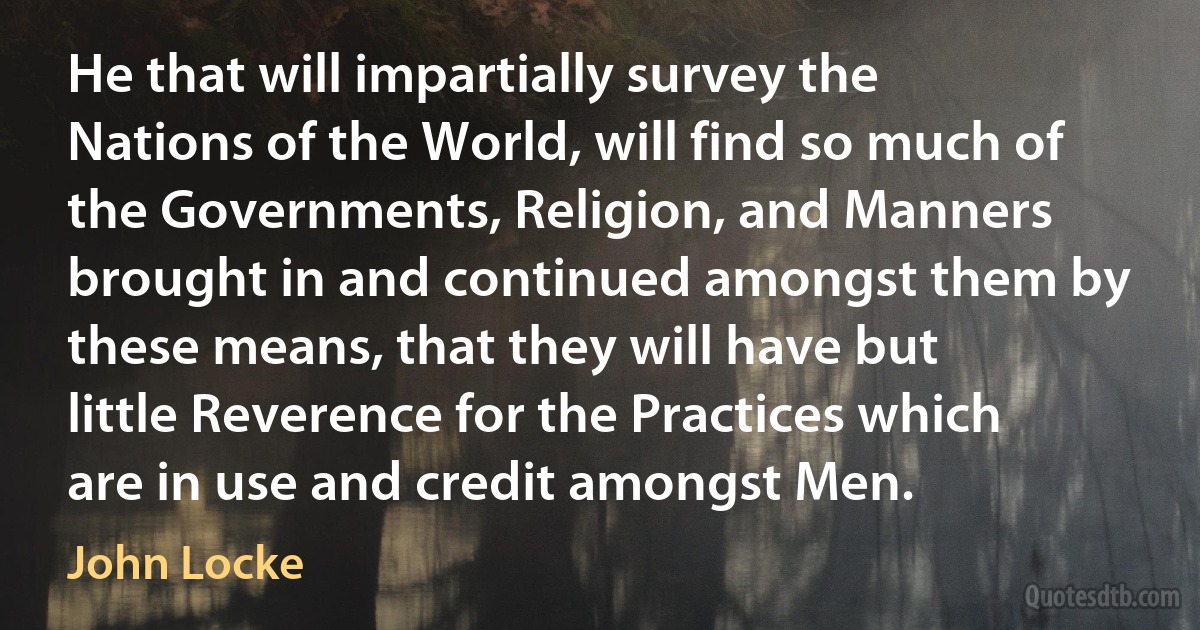 He that will impartially survey the Nations of the World, will find so much of the Governments, Religion, and Manners brought in and continued amongst them by these means, that they will have but little Reverence for the Practices which are in use and credit amongst Men. (John Locke)