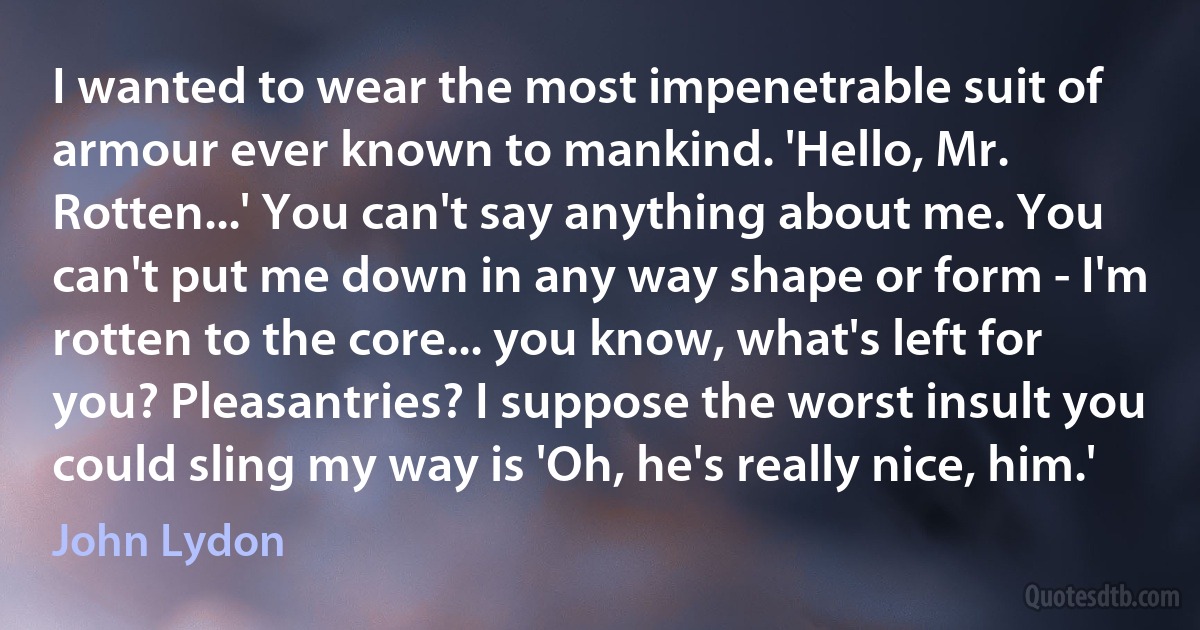 I wanted to wear the most impenetrable suit of armour ever known to mankind. 'Hello, Mr. Rotten...' You can't say anything about me. You can't put me down in any way shape or form - I'm rotten to the core... you know, what's left for you? Pleasantries? I suppose the worst insult you could sling my way is 'Oh, he's really nice, him.' (John Lydon)