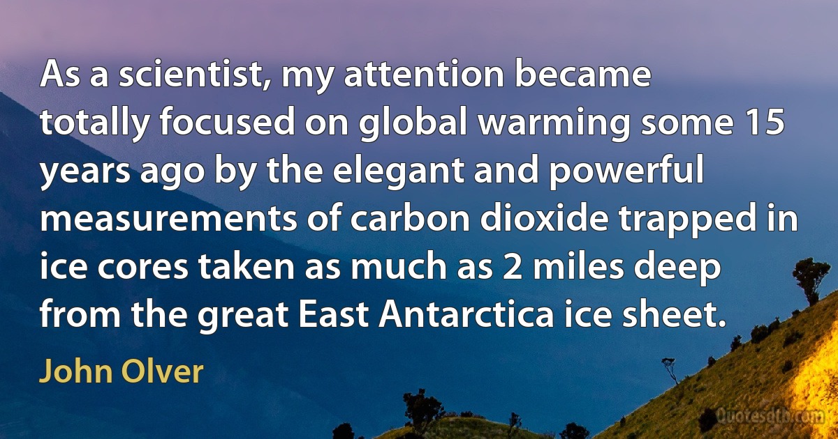 As a scientist, my attention became totally focused on global warming some 15 years ago by the elegant and powerful measurements of carbon dioxide trapped in ice cores taken as much as 2 miles deep from the great East Antarctica ice sheet. (John Olver)