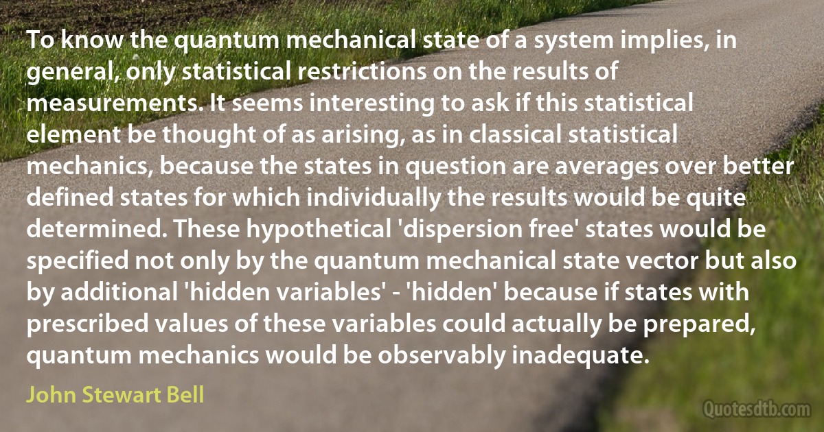 To know the quantum mechanical state of a system implies, in general, only statistical restrictions on the results of measurements. It seems interesting to ask if this statistical element be thought of as arising, as in classical statistical mechanics, because the states in question are averages over better defined states for which individually the results would be quite determined. These hypothetical 'dispersion free' states would be specified not only by the quantum mechanical state vector but also by additional 'hidden variables' - 'hidden' because if states with prescribed values of these variables could actually be prepared, quantum mechanics would be observably inadequate. (John Stewart Bell)