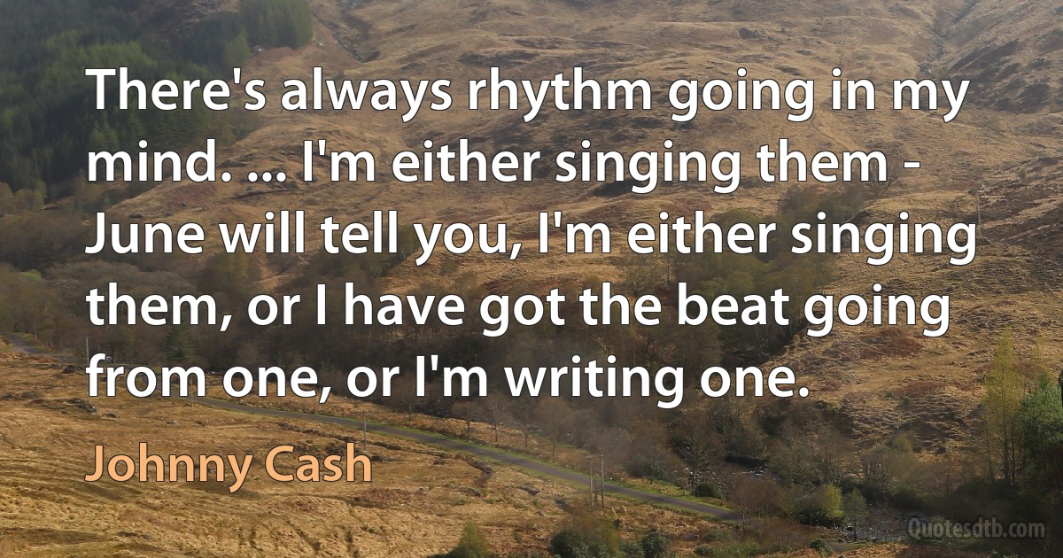 There's always rhythm going in my mind. ... I'm either singing them - June will tell you, I'm either singing them, or I have got the beat going from one, or I'm writing one. (Johnny Cash)