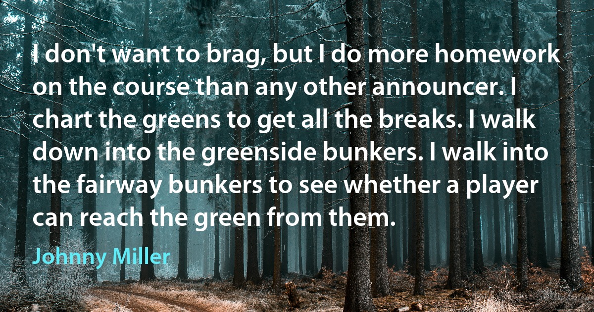 I don't want to brag, but I do more homework on the course than any other announcer. I chart the greens to get all the breaks. I walk down into the greenside bunkers. I walk into the fairway bunkers to see whether a player can reach the green from them. (Johnny Miller)