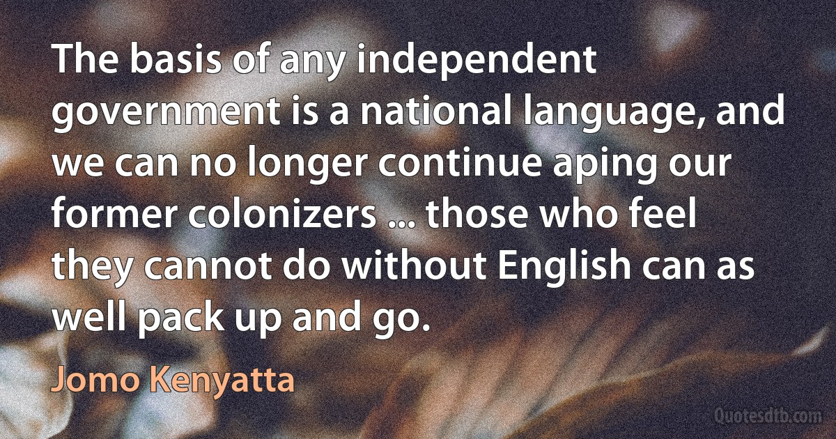 The basis of any independent government is a national language, and we can no longer continue aping our former colonizers ... those who feel they cannot do without English can as well pack up and go. (Jomo Kenyatta)